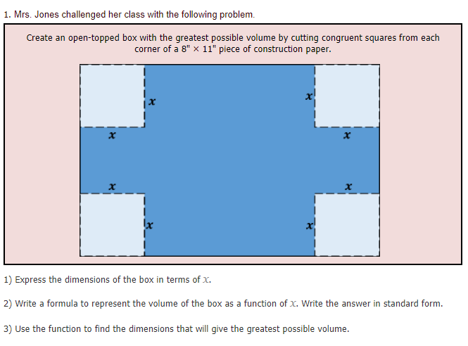1. Mrs. Jones challenged her class with the following problem.
Create an open-topped box with the greatest possible volume by cutting congruent squares from each
corner of a 8" x 11" piece of construction paper.
1) Express the dimensions of the box in terms of x.
2) Write a formula to represent the volume of the box as a function of x. Write the answer in standard form.
3) Use the function to find the dimensions that will give the greatest possible volume.
