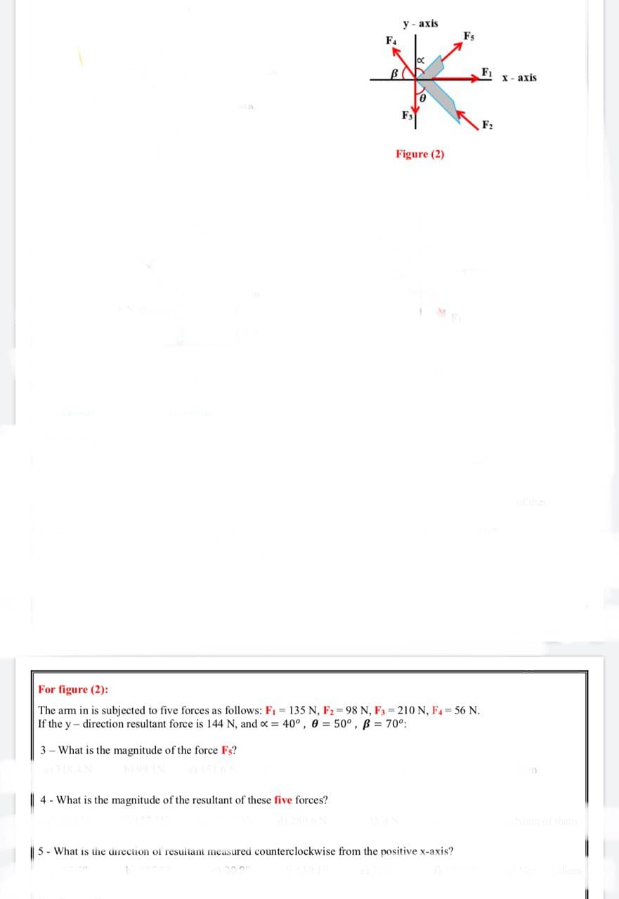 米
у- ахis
Fs
F4
F1
х- ахis
F2
Figure (2)
o ther
For figure (2):
The arm in is subjected to five forces as follows: F1 = 135 N, F2 = 98 N, F3 = 210 N, F4 56 N.
If the y- direction resultant force is 144 N, and o = 40° , 0 = 50°, B = 70°:
3 - What is the magnitude of the force Fs?
4 - What is the magnitude of the resultant of these five forces?
None of them
5 - What is the direction of resuitant measured counterclockwise from the positive x-axis?
them
