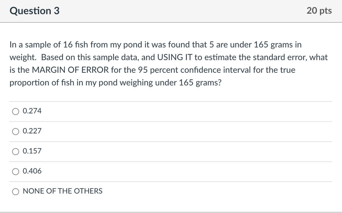 Question 3
20 pts
In a sample of 16 fish from my pond it was found that 5 are under 165 grams in
weight. Based on this sample data, and USING IT to estimate the standard error, what
is the MARGIN OF ERROR for the 95 percent confidence interval for the true
proportion of fish in my pond weighing under 165 grams?
0.274
0.227
0.157
0.406
NONE OF THE OTHERS
