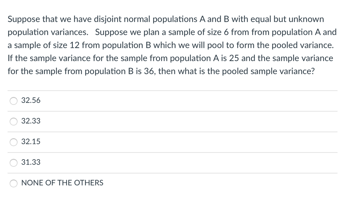 Suppose that we have disjoint normal populations A and B with equal but unknown
population variances. Suppose we plan a sample of size 6 from from population A and
a sample of size 12 from population B which we will pool to form the pooled variance.
If the sample variance for the sample from population A is 25 and the sample variance
for the sample from population B is 36, then what is the pooled sample variance?
32.56
32.33
32.15
31.33
NONE OF THE OTHERS
