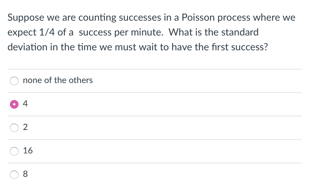 Suppose we are counting successes in a Poisson process where we
expect 1/4 of a success per minute. What is the standard
deviation in the time we must wait to have the first success?
