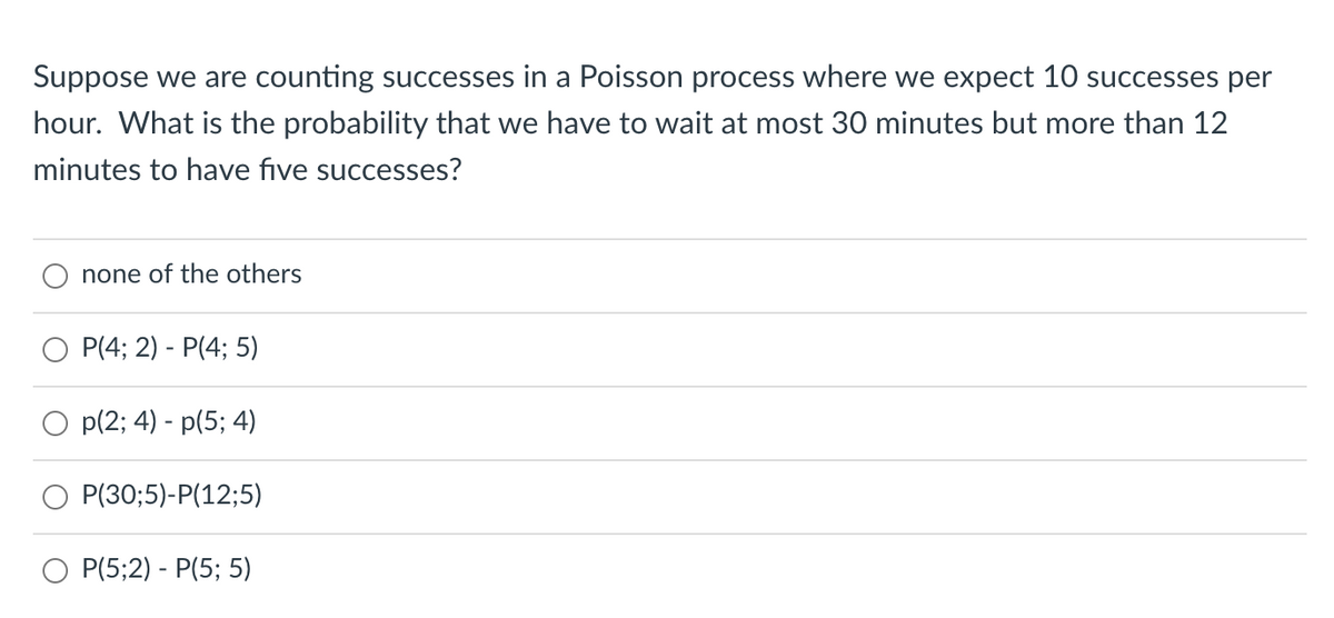 Suppose we are counting successes in a Poisson process where we expect 10 successes per
hour. What is the probability that we have to wait at most 30O minutes but more than 12
minutes to have five successes?
none of the others
P(4; 2) - P(4; 5)
p(2; 4) - p(5; 4)
P(30;5)-P(12;5)
Р(5;2) - P(5; 5)
