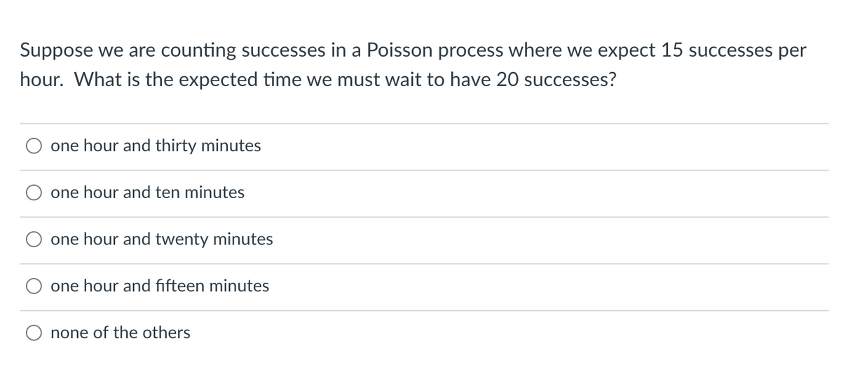 Suppose we are counting successes in a Poisson process where we expect 15 successes per
hour. What is the expected time we must wait to have 20 successes?
one hour and thirty minutes
one hour and ten minutes
one hour and twenty minutes
one hour and fifteen minutes
none of the others
