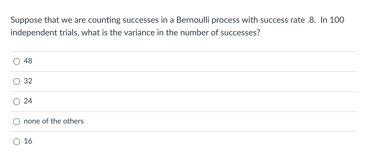Suppose that we are counting successes in a Bernoulli process with success rate .8. In 100
independent trials, what is the variance in the number of successes?
48
32
none of the others
O 16
24
