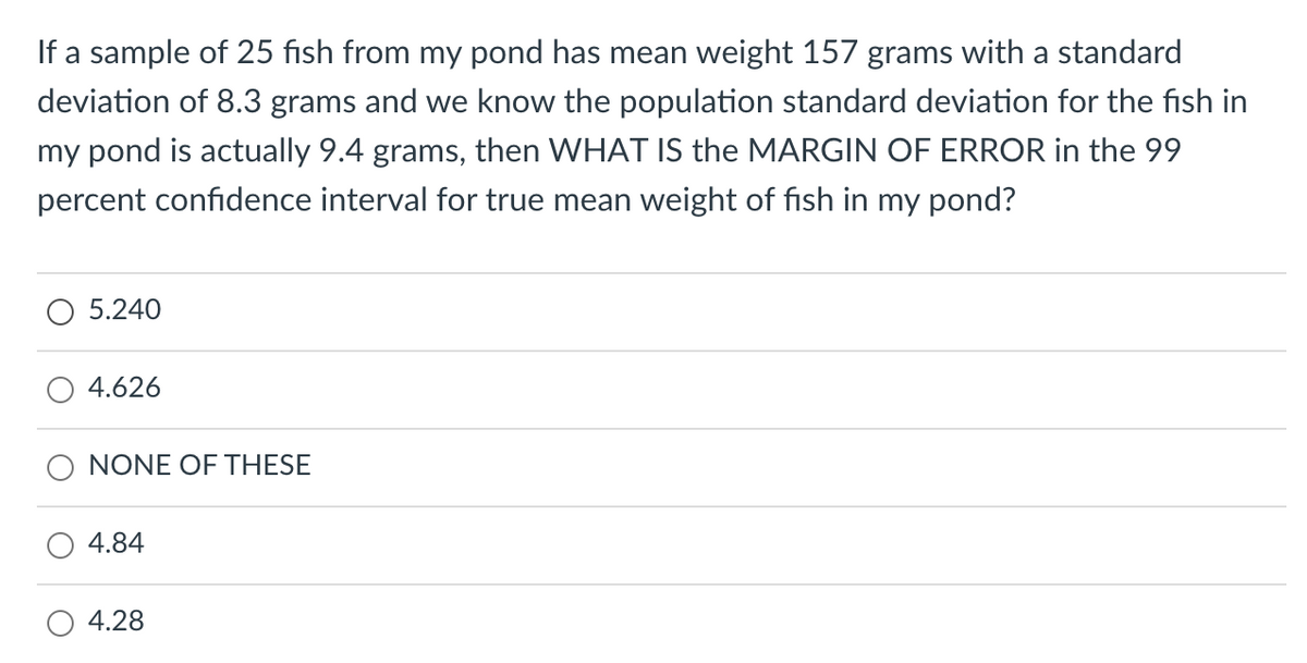 If a sample of 25 fish from my pond has mean weight 157 grams with a standard
deviation of 8.3 grams and we know the population standard deviation for the fish in
my pond is actually 9.4 grams, then WHAT IS the MARGIN OF ERROR in the 99
percent confidence interval for true mean weight of fish in my pond?
5.240
4.626
NONE OF THESE
4.84
4.28
