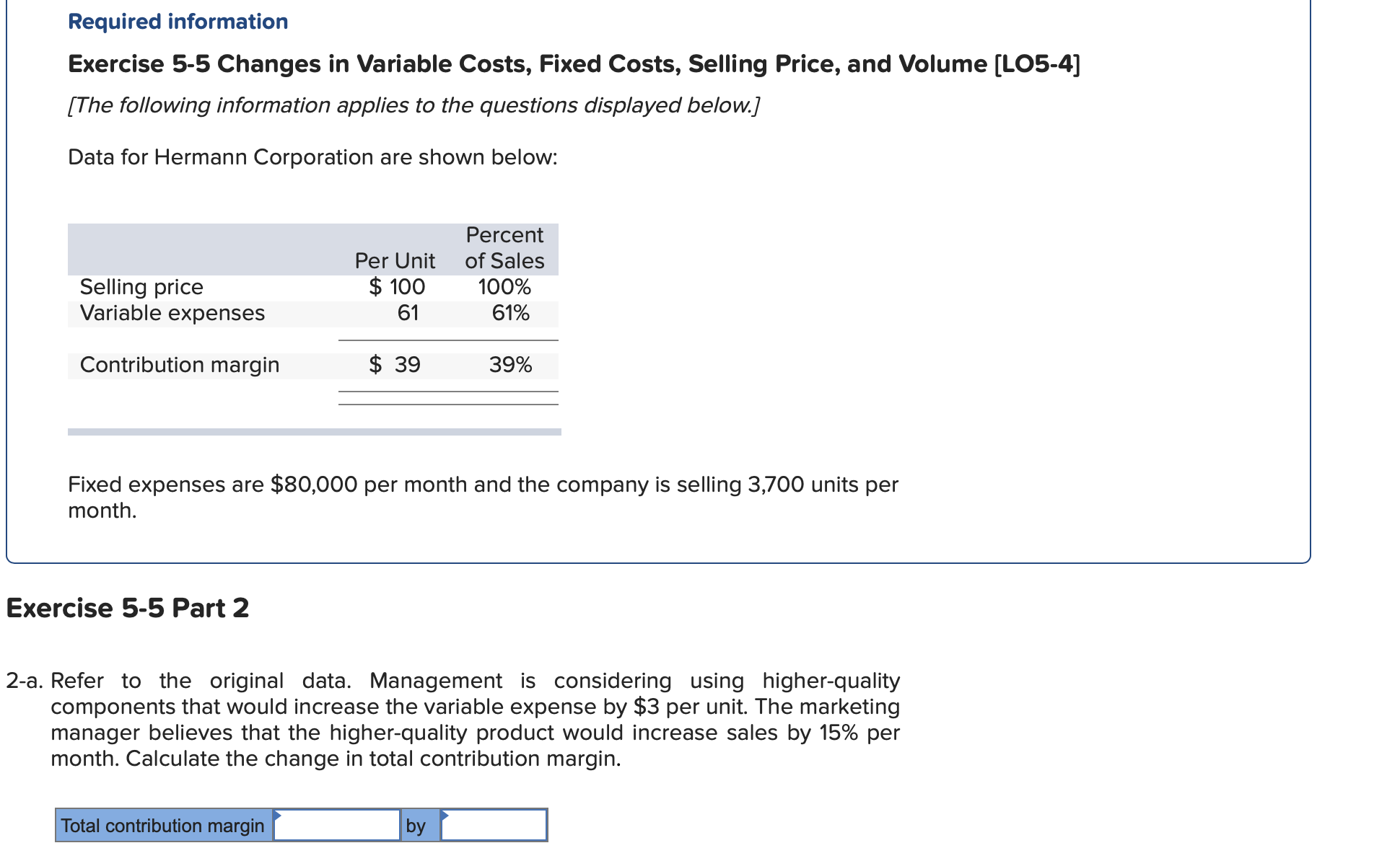 Data for Hermann Corporation are shown below:
Percent
Per Unit of Sales
$ 100
100%
Selling price
Variable expenses
61
61%
Contribution margin
$ 39
39%
Fixed expenses are $80,000 per month and the company is selling 3,700 units per
month.
Exercise 5-5 Part 2
2-a. Refer to the original data. Management is considering using higher-quality
components that would increase the variable expense by $3 per unit. The marketing
manager believes that the higher-quality product would increase sales by 15% per
month. Calculate the change in total contribution margin.
Total contribution margin
by
