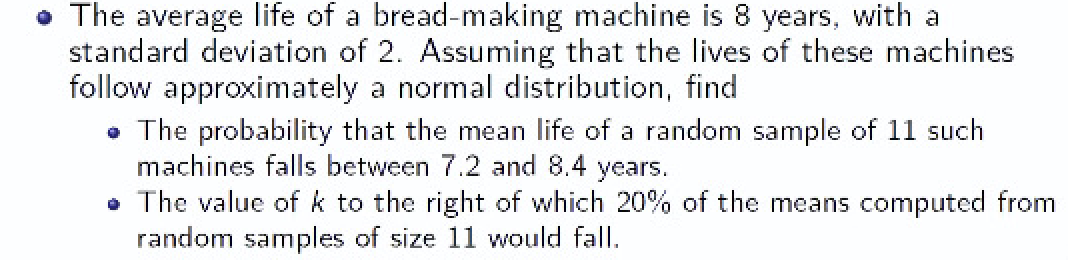 • The average life of a bread-making machine is 8 years, with a
standard deviation of 2. Assuming that the lives of these machines
follow approximately a normal distribution, find
• The probability that the mean life of a random sample of 11 such
machines falls between 7.2 and 8.4 years.
• The value of k to the right of which 20% of the means computed from
random samples of size 11 would fall.
