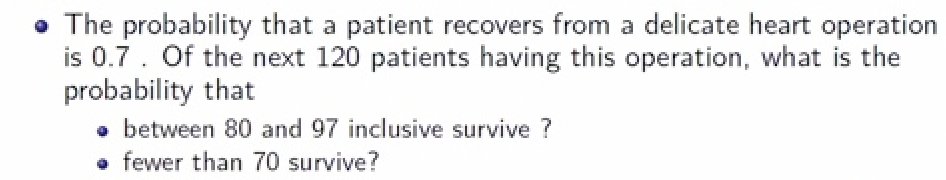 • The probability that a patient recovers from a delicate heart operation
is 0.7. Of the next 120 patients having this operation, what is the
probability that
• between 80 and 97 inclusive survive ?
fewer than 70 survive?
