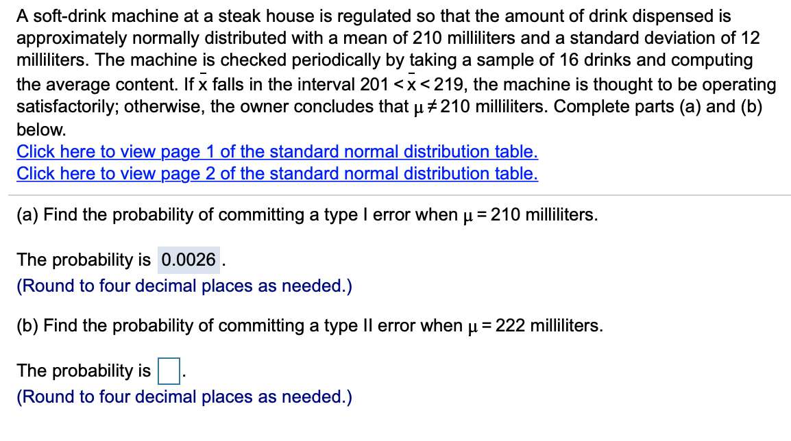 A soft-drink machine at a steak house is regulated so that the amount of drink dispensed is
approximately normally distributed with a mean of 210 milliliters and a standard deviation of 12
milliliters. The machine is checked periodically by taking a sample of 16 drinks and computing
the average content. If x falls in the interval 201 <x<219, the machine is thought to be operating
satisfactorily; otherwise, the owner concludes that µ +210 milliliters. Complete parts (a) and (b)
below.
Click here to view page 1 of the standard normal distribution table.
Click here to view page 2 of the standard normal distribution table.
(a) Find the probability of committing a type I error when u =210 milliliters.
The probability is 0.0026 .
(Round to four decimal places as needed.)
(b) Find the probability of committing a type Il error when u = 222 milliliters.
The probability is
(Round to four decimal places as needed.)
