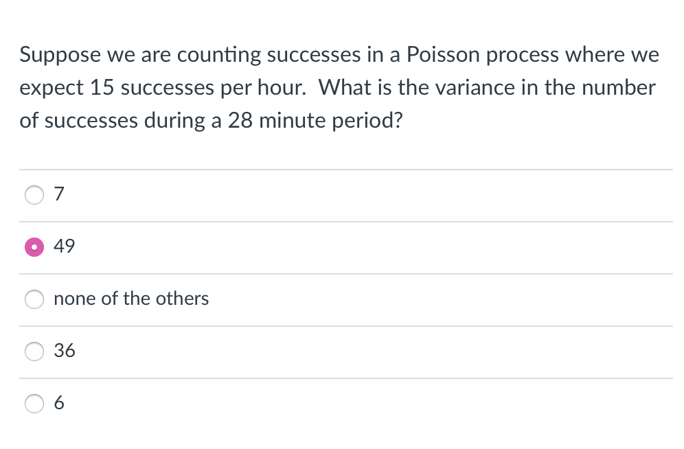 Suppose we are counting successes in a Poisson process where we
expect 15 successes per hour. What is the variance in the number
of successes during a 28 minute period?
