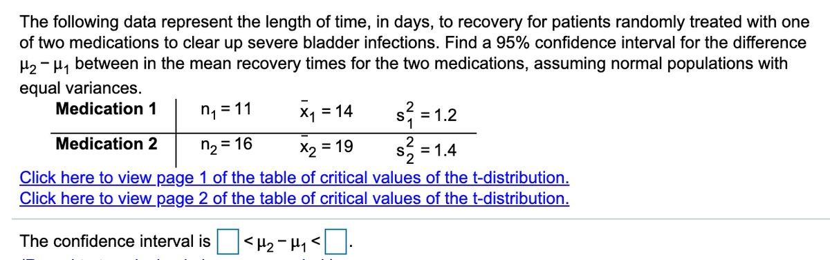 The following data represent the length of time, in days, to recovery for patients randomly treated with one
of two medications to clear up severe bladder infections. Find a 95% confidence interval for the difference
H2 - H, between in the mean recovery times for the two medications, assuming normal populations with
equal variances.
Medication 1
n, = 11
X1 = 14
= 1.2
%3D
Medication 2
n2 = 1
= 19
= 1.4
Click here to view page 1 of the table of critical values of the t-distribution.
Click here to view page 2 of the table of critical values of the t-distribution.
The confidence interval is
