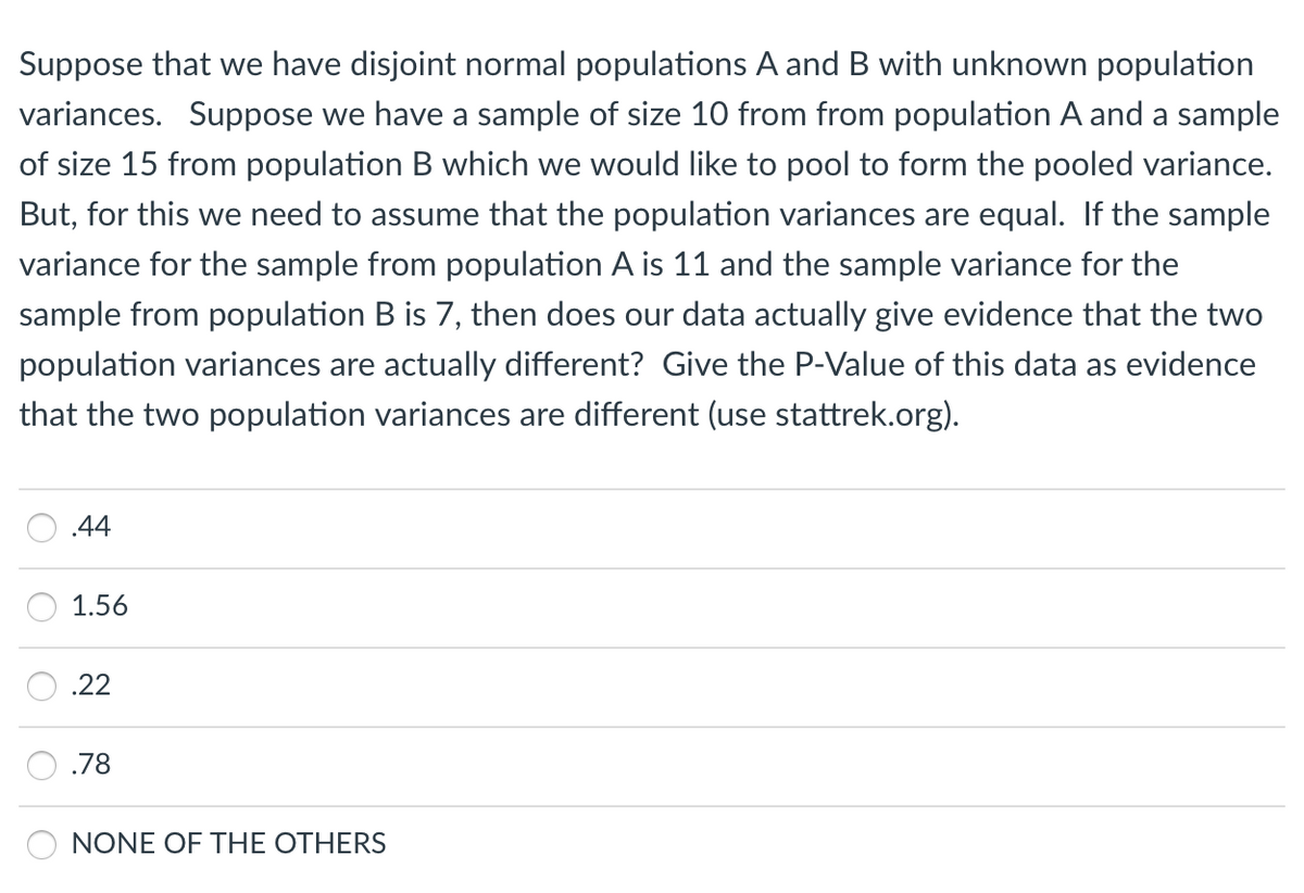 Suppose that we have disjoint normal populations A and B with unknown population
variances. Suppose we have a sample of size 1O from from population A and a sample
of size 15 from population B which we would like to pool to form the pooled variance.
But, for this we need to assume that the population variances are equal. If the sample
variance for the sample from population A is 11 and the sample variance for the
sample from population B is 7, then does our data actually give evidence that the two
population variances are actually different? Give the P-Value of this data as evidence
that the two population variances are different (use stattrek.org).
.44
1.56
.22
.78
NONE OF THE OTHERS
