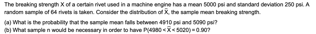 The breaking strength X of a certain rivet used in a machine engine has a mean 5000 psi and standard deviation 250 psi. A
random sample of 64 rivets is taken. Consider the distribution of X, the sample mean breaking strength.
(a) What is the probability that the sample mean falls between 4910 psi and 5090 psi?
(b) What sample n would be necessary in order to have P(4980<X<5020) = 0.90?
%3D
