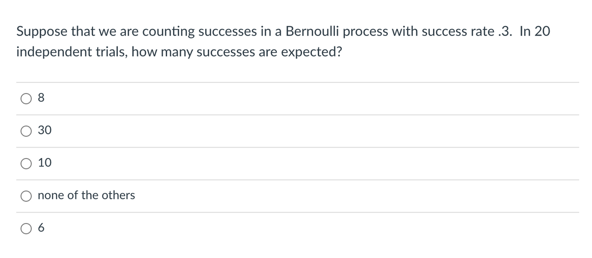 Suppose that we are counting successes in a Bernoulli process with success rate .3. In 20
independent trials, how many successes are expected?
8
30
10
none of the others
