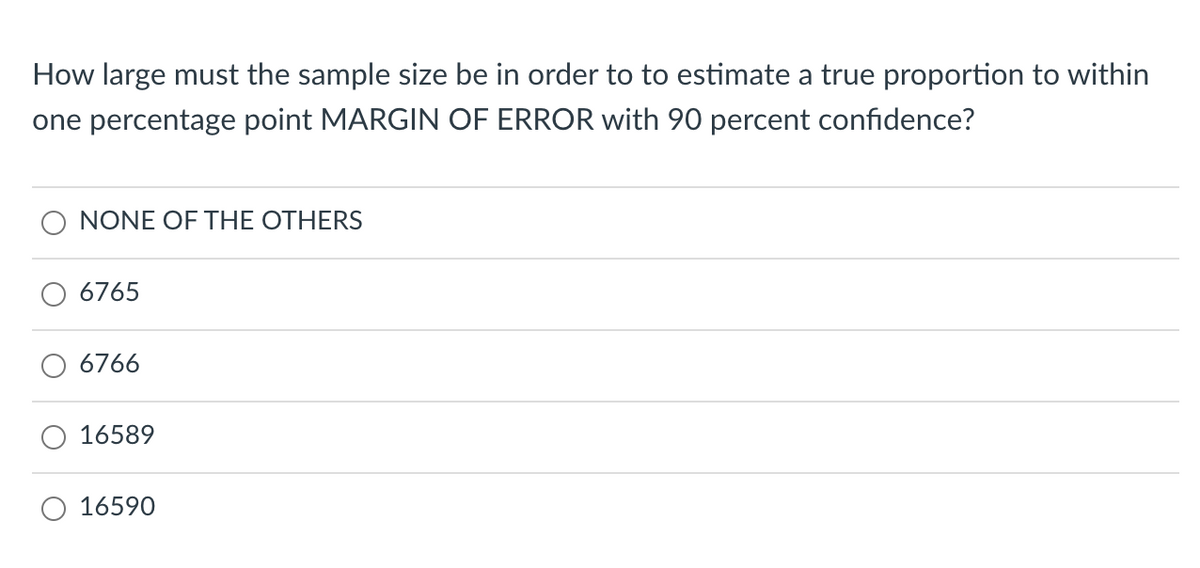 How large must the sample size be in order to to estimate a true proportion to within
one percentage point MARGIN OF ERROR with 90 percent confidence?
NONE OF THE OTHERS
6765
6766
16589
16590
