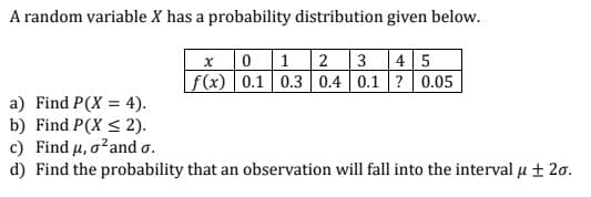 A random variable X has a probability distribution given below.
0 1 2 3
f(x) 0.1 0.3 0.4 0.1 ? 0.05
4 5
a) Find P(X = 4).
b) Find P(X < 2).
c) Find u, o?and o.
d) Find the probability that an observation will fall into the interval µ ± 20.
