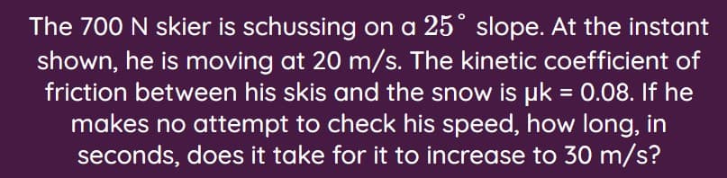 The 700 N skier is schussing on a 25° slope. At the instant
shown, he is moving at 20 m/s. The kinetic coefficient of
friction between his skis and the snow is pk = 0.08. If he
makes no attempt to check his speed, how long, in
seconds, does it take for it to increase to 30 m/s?
