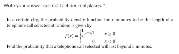 Write your answer correct to 4 decimal places. *
In a certain city, the probability density function for x minutes to be the length of a
telephone call selected at random is given by
x20
f(x) = }3
0,
x < 0
Find the probability that a telephone call selected will last beyond 5 minutes.
