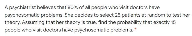 A psychiatrist believes that 80% of all people who visit doctors have
psychosomatic problems. She decides to select 25 patients at random to test her
theory. Assuming that her theory is true, find the probability that exactly 15
people who visit doctors have psychosomatic problems.
