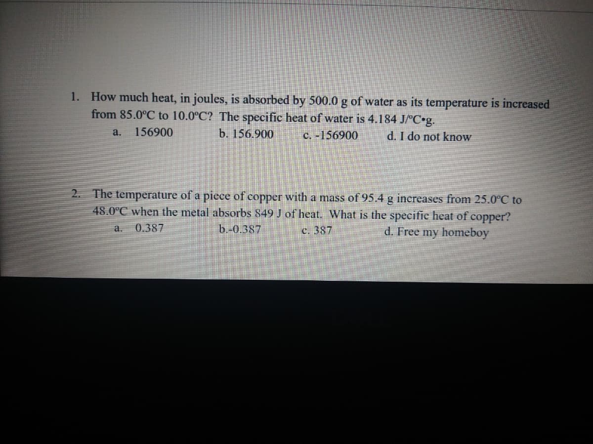 1. How much heat, in joules, is absorbed by 500.0 g of water as its temperature is increased
from 85.0°C to 10.0°C? The specific heat of water is 4.184 J/°C•g.
156900
b. 156.900
a.
c. -156900
d. I do not know
2. The temperature of a piece of copper with a mass of 95.4 g increases from 25.0°C to
48.0°C when the metal absorbs 849 J of heat. What is the specific heat of copper?
0.387
b.-0.387
d. Free my homeboy
a.
C. 387
