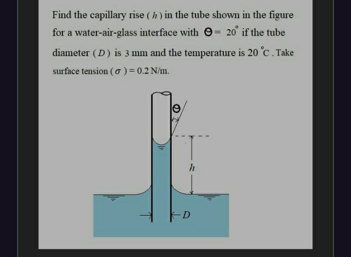 Find the capillary rise (h) in the tube shown in the figure
for a water-air-glass interface with 9= 20 if the tube
%3D
diameter (D) is 3 mm and the temperature is 20 C. Take
surface tension (o) = 0.2 N/m.
D
