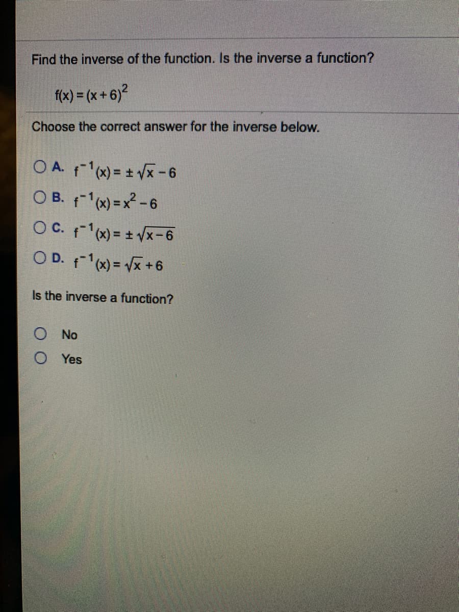 Find the inverse of the function. Is the inverse a function?
f(x) = (x + 6)?
Choose the correct answer for the inverse below.
OA ) = + Vx-6
O B. f1(x)=x²-6
OC. x) = + Vx-6
O D. x) = Vx +6
Is the inverse a function?
No
Yes
