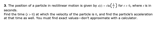 3. The position of a particle in rectilinear motion is given by s() = rln(+) for 1> 0, where r is in
seconds.
Find the time (r > 0) at which the velocity of the particle is 0, and find the particle's acceleration
at that time as well. You must find exact values-don't approximate with a calculator.
