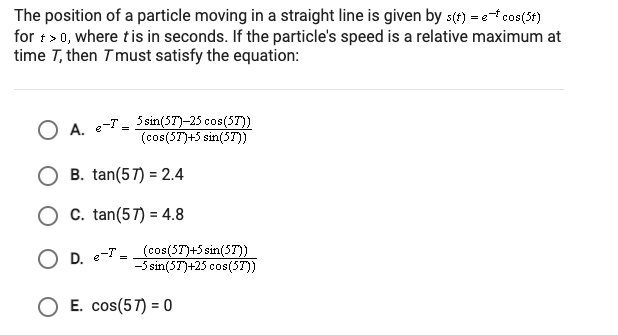 The position of a particle moving in a straight line is given by s(4) = ef cos(3t)
for t> 0, where tis in seconds. If the particle's speed is a relative maximum at
time T, then T must satisfy the equation:
O A. e-T - 5 sin(57)-25 cos(57))
(cos(ST)+5 sin(57T))
B. tan(57) = 2.4
O c. tan(57) = 4.8
O D. e-T - (cos(5T)+5 sin(57))
-5 sin(5T)+25 cos(5T))
O E. cos(57) = 0
