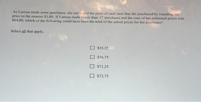 As Larissa made some purchases, she estimated the price of each item that she purchased by rounding the
price to the nearest $1.00. If Larissa made fewer than 17 purchases and the total of her estimated prices was
$64.00, which of the following could have been the total of the actual prices for her purchases?
Select all that apply.
O $55.25
O $56.75
O S71.25
O $72.75
