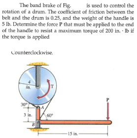 The band brake of Fig.
is used to control the
rotation of a drum. The coefficient of friction between the
belt and the drum is 0.25, and the weight of the handle is
5 lb. Determine the force P that must be applied to the end
of the handle to resist a maximum torque of 200 in. · Ib if
the torque is applied
Counterclockwise.
in.
T
P
30
A
3 in.
60°
B
15 in.
