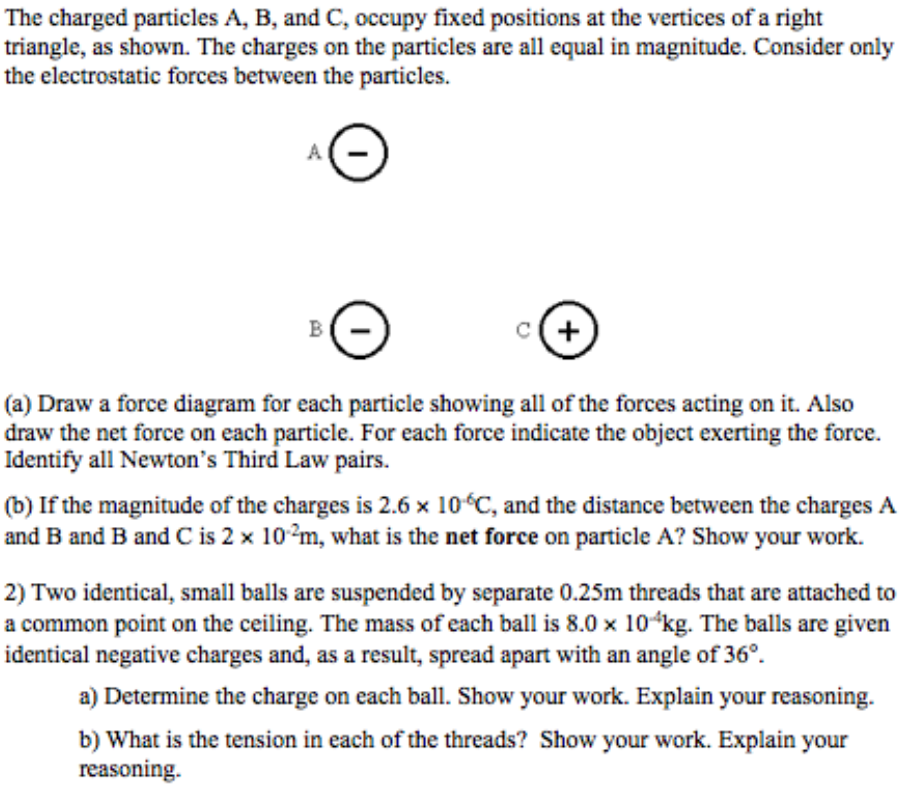 The charged particles A, B, and C, occupy fixed positions at the vertices of a right
triangle, as shown. The charges on the particles are all equal in magnitude. Consider only
the electrostatic forces between the particles.
B
(a) Draw a force diagram for each particle showing all of the forces acting on it. Also
draw the net force on each particle. For each force indicate the object exerting the force.
Identify all Newton's Third Law pairs.
(b) If the magnitude of the charges is 2.6 x 10°C, and the distance between the charges A
and B and B and C is 2 x 10?m, what is the net force on particle A? Show your work.
2) Two identical, small balls are suspended by separate 0.25m threads that are attached to
a common point on the ceiling. The mass of each ball is 8.0 x 10ʻkg. The balls are given
identical negative charges and, as a result, spread apart with an angle of 36°.
a) Determine the charge on each ball. Show your work. Explain your reasoning.
b) What is the tension in each of the threads? Show your work. Explain your
reasoning.
