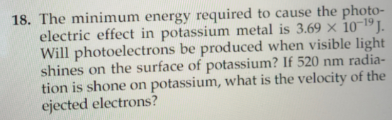 18. The minimum energy required to cause the photo-
electric effect in potassium metal is 3.69 × 10-19 J.
Will photoelectrons be produced when visible light
shines on the surface of potassium? If 520 nm radia-
tion is shone on potassium, what is the velocity of the
ejected electrons?
