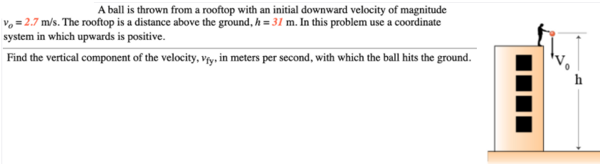 A ball is thrown from a rooftop with an initial downward velocity of magnitude
Vo = 2.7 m/s. The rooftop is a distance above the ground, h = 31 m. In this problem use a coordinate
system in which upwards is positive.
Find the vertical component of the velocity, výy, in meters per second, with which the ball hits the ground.
