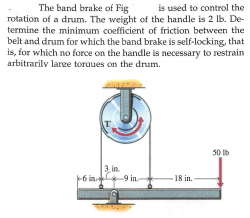 The band brake of Fig
is used to control the
rotation of a drum. The weight of the handle is 2 lb. De-
termine the minimum coefficient of friction between the
belt and drum for which the band brake is self-locking, that
is, for which no force on the handle is necessary to restrain
arbitrarilv lare toraues on the drum.
T.
30 lb
3, in.
6 in -9 in.
-18 in.
