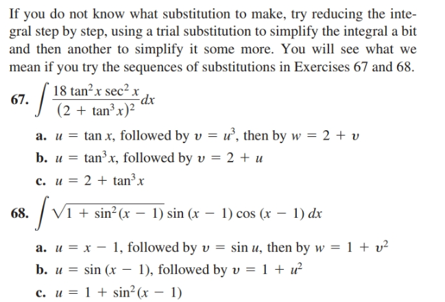 If you do not know what substitution to make, try reducing the inte-
gral step by step, using a trial substitution to simplify the integral a bit
and then another to simplify it some more. You will see what we
mean if you try the sequences of substitutions in Exercises 67 and 68.
18 tan²x sec² x
dx
(2 + tan³ x)²
67.
a. u = tan x, followed by v = ư, then by w = 2 + v
tanx, followed by v = 2 + u
c. u = 2 + tan³ x
b. и %3D
V1 + sin² (x – 1) sin (x – 1) cos (x – 1) dx
68.
a. u = x – 1, followed by v = sin u, then by w = 1 + v²
b. u = sin (x – 1), followed by v = 1 + ư
с. и %3D 1 + sin?(x — 1)
