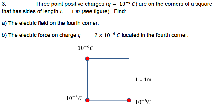 3.
Three point positive charges (q = 10-6 C) are on the corners of a square
that has sides of length L = 1 m (see figure). Find:
a) The electric field on the fourth corner.
b) The electric force on charge q
-2 x 10-6 C located in the fourth cornen.
10-6C
L = 1m
10-6C
10-6C
