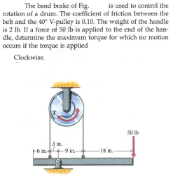 The band brake of Fig.
is used to control the
rotation of a drum. The coefficient of friction between the
belt and the 40 V-pulley is 0.10. The weight of the handle
is 2 lb. If a force of 50 lb is applied to the end of the han-
dle, determine the maximum torque for which no motion
occurs if the torque is applied
Clockwise.
50 Ib
3 in.
+9 in-
18 in.-
