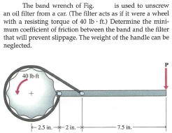 The band wrench of Fig.
an oil filter from a car. (The filter acts as if it were a wheel
with a resisting torque of 40 lb ft.) Determine the mini-
mum coefficient of friction between the band and the filter
that will prevent slippage. The weight of the handle can be
neglected.
is used to unscrew
40 Ib-ft
2.5 in.
-2 in.
7.5 in.

