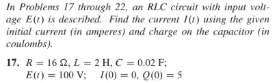 In Problems 17 through 22, an RLC circuit with input volt-
age E(t) is described. Find the current I(1t) using the given
initial current (in amperes) and charge on the capacitor (in
coulombs).
17. R = 16 2, L = 2 H, C = 0.02 F;
E(t) = 100 V; 1(0) = 0, Q(0) = 5
