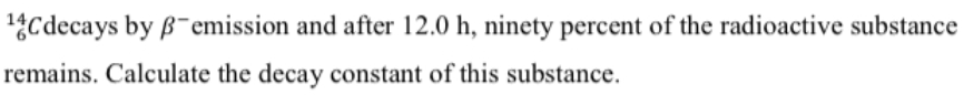 14Cdecays by B-emission and after 12.0 h, ninety percent of the radioactive substance
remains. Calculate the decay constant of this substance.
