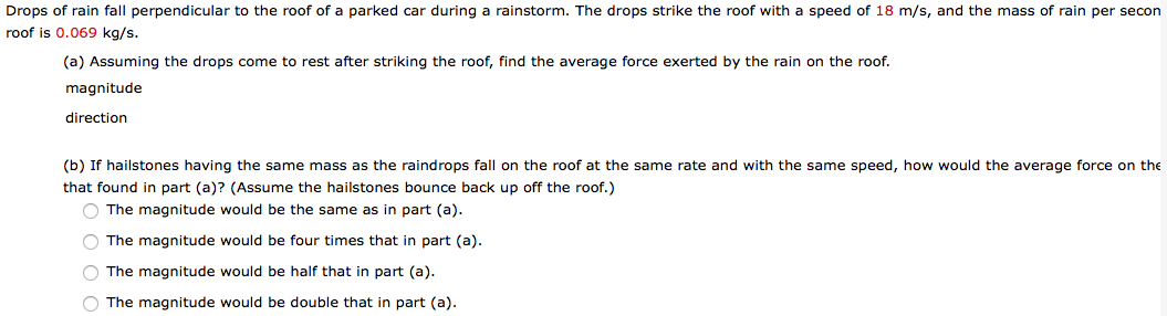 Drops of rain fall perpendicular to the roof of a parked car during a rainstorm. The drops strike the roof with a speed of 18 m/s, and the mass of rain per secon
roof is 0.069 kg/s.
(a) Assuming the drops come to rest after striking the roof, find the average force exerted by the rain on the roof.
magnitude
direction
(b) If hailstones having the same mass as the raindrops fall on the roof at the same rate and with the same speed, how would the average force on the
that found in part (a)? (Assume the hailstones bounce back up off the roof.)
O The magnitude would be the same as in part (a).
O The magnitude would be four times that in part (a).
O The magnitude would be half that in part (a).
O The magnitude would be double that in part (a).
