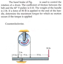 The band brake of Fig.
is used to control the
rotation of a drum. The coefficient of friction between the
belt and the 40 V-pulley is 0.10. The weight of the handle
is 2 lb. If a force of 50 lb is applied to the end of the han-
dle, determine the maximum torque for which no motion
occurs if the torque is applied
Counterclockwise.
50 Ib
3 in.
+9 in-
18 in.-
