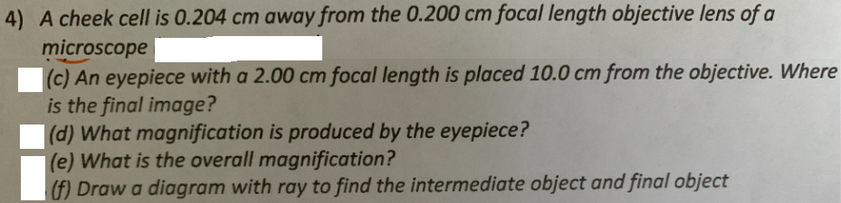 4) A cheek cell is 0.204 cm away from the 0.200 cm focal length objective lens of a
microscope
(c) An eyepiece with a 2.00 cm focal length is placed 10.0 cm from the objective. Where
is the final image?
|(d) What magnification is produced by the eyepiece?
|(e) What is the overall magnification?
(f) Draw a diagram with ray to find the intermediate object and final object
