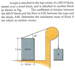 Arope is attached to the top corner of a 450-N block,
passes over a fixed drum, and is attached to another block
as shown in Fig.
the 450-N block and the floor is 0.30; between the rope and
the drum, 0.60. Determine the maximum mass of block B
for which no motion occurs.
The coefficient of friction between
20°
1.0 m
450 N
B
-0.6m
