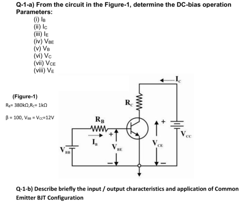 Q-1-a) From the circuit in the Figure-1, determine the DC-bias operation
Parameters:
(i) IB
(ii) lc
(iii) le
(iv) VBE
(v) VB
(vi) Vc
(vii) VCE
(viii) VE
(Figure-1)
Re
Rg= 380KN,Rc= 1kN
B = 100, V8 = Vcc=12V
RB
I,
V,
V,
BE
BB
Q-1-b) Describe briefly the input / output characteristics and application of Common
Emitter BJT Configuration
ww
