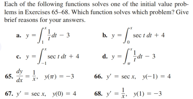 Each of the following functions solves one of the initial value prob-
lems in Exercises 65–68. Which function solves which problem? Give
brief reasons for your answers.
3
b. y =
sec t dt + 4
a. y =
d. y =
3
c. y =
sec t dt + 4
ip
dy
65.
dx
1
y(7) = -3
66. y' 3D sec х, у(-1) — 4
68. y' = , y(1) = -3
67. y' = sec x, y(0) = 4

