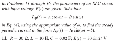 In Problems 11 through 16, the parameters of an RLC circuit
with input voltage E(t) are given. Substitute
Isp(1) = A cos ot + B sin wt
in Eq. (4), using the appropriate value of w, to find the steady
periodic current in the form Isp(t) = Io sin(@t – 8).
11. R = 30 2, L = 10 H, C = 0.02 F; E(t) = 50 sin 2t V
