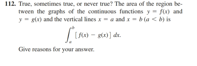 112. True, sometimes true, or never true? The area of the region be-
tween the graphs of the continuous functions y = f(x) and
y = g(x) and the vertical lines x = a and x = b (a < b) is
| (s6) – g60)] dr.
Give reasons for your answer.
