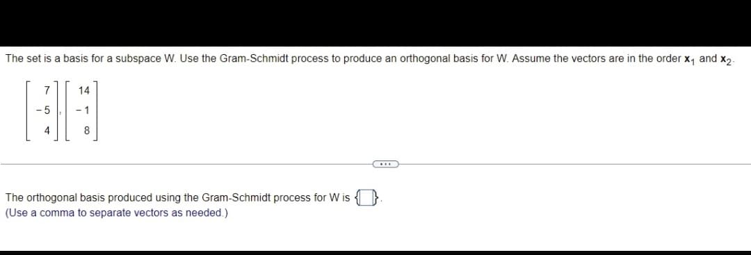 The set is a basis for a subspace W. Use the Gram-Schmidt process to produce an orthogonal basis for W. Assume the vectors are in the order x, and x,
14
5
-1
8
The orthogonal basis produced using the Gram-Schmidt process for W is 4 }
(Use a comma to separate vectors as needed.)
