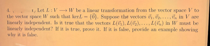 4.
I, Let L: V W be a linear transformation from the vector space V to
the vector space W such that kerL = {0}. Suppose the vectors 01, 02, ... , Un in V are
linearly independent. Is it true that the vectors L(71), L(2),..., L(Tn) in W must be
linearly independent? If it is true, prove it. If it is false, provide an example showing
why it is false.

